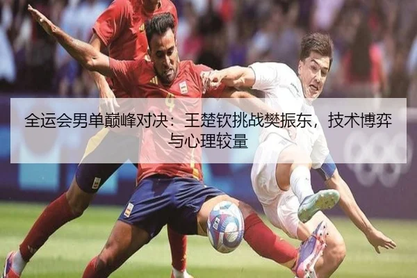 全运会男单巅峰对决：王楚钦挑战樊振东，技术博弈与心理较量