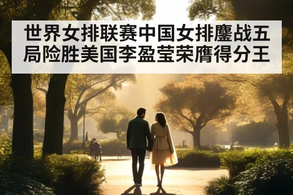 世界女排联赛中国女排鏖战五局险胜美国李盈莹荣膺得分王